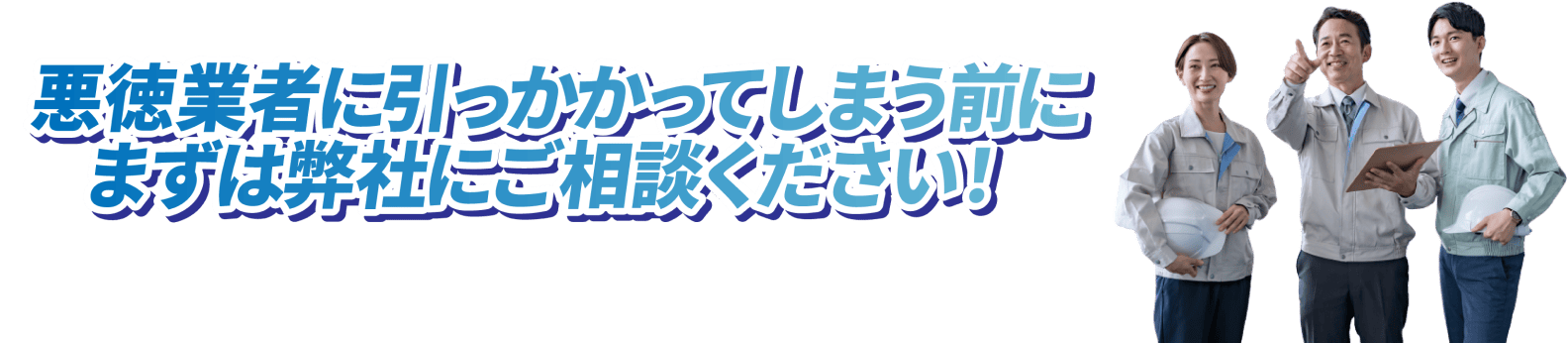 悪徳業者に引っかかってしまう前に、まずは弊社にご相談ください。