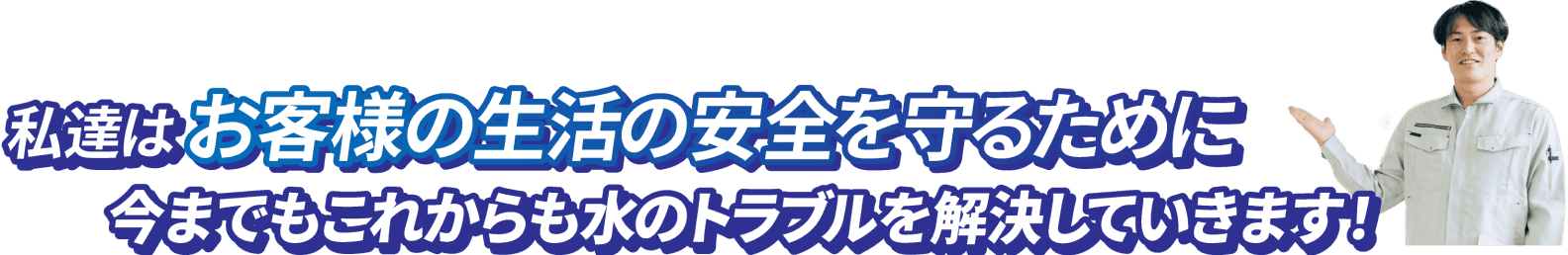 私達はお客様の生活の安全を守るために今までもこれからも水のトラブルを解決していきます