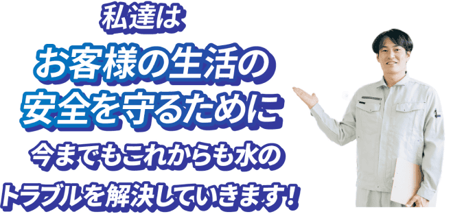 私達はお客様の生活の安全を守るために今までもこれからも水のトラブルを解決していきます